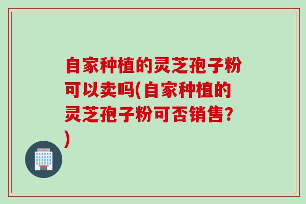 自家种植的灵芝孢子粉可以卖吗(自家种植的灵芝孢子粉可否销售？)