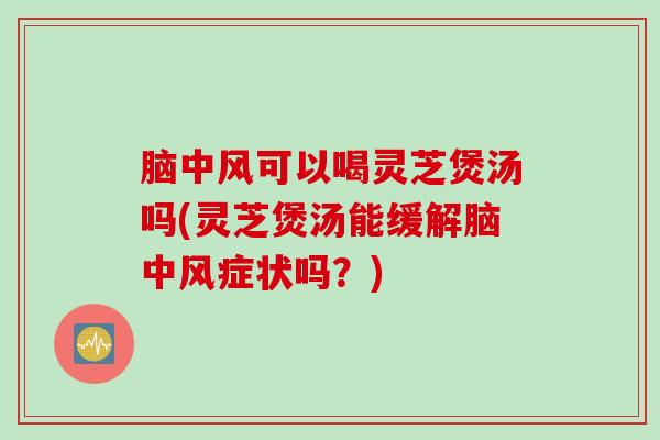 脑中风可以喝灵芝煲汤吗(灵芝煲汤能缓解脑中风症状吗？)