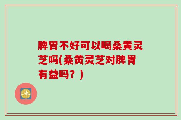 脾胃不好可以喝桑黄灵芝吗(桑黄灵芝对脾胃有益吗？)