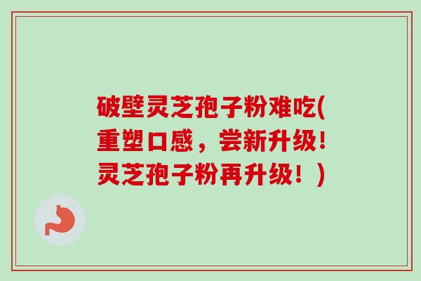破壁灵芝孢子粉难吃(重塑口感，尝新升级！灵芝孢子粉再升级！)