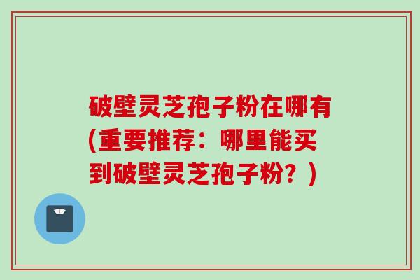 破壁灵芝孢子粉在哪有(重要推荐：哪里能买到破壁灵芝孢子粉？)