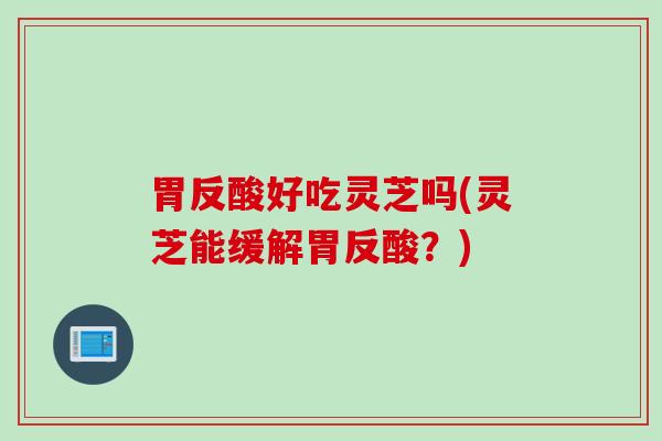 胃反酸好吃灵芝吗(灵芝能缓解胃反酸？)