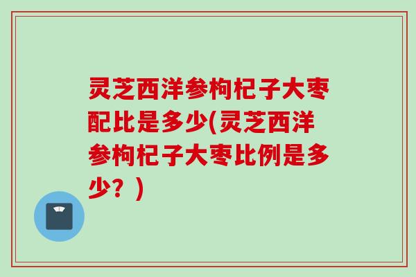 灵芝西洋参枸杞子大枣配比是多少(灵芝西洋参枸杞子大枣比例是多少？)