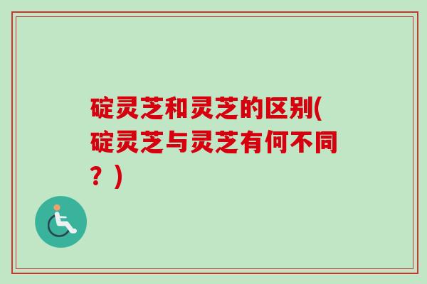 碇灵芝和灵芝的区别(碇灵芝与灵芝有何不同？)