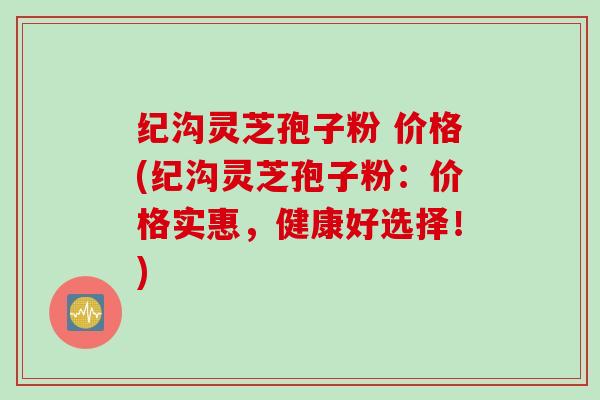 纪沟灵芝孢子粉 价格(纪沟灵芝孢子粉：价格实惠，健康好选择！)