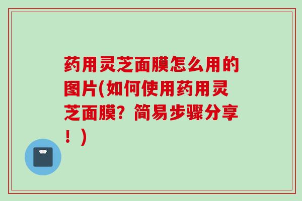 药用灵芝面膜怎么用的图片(如何使用药用灵芝面膜？简易步骤分享！)