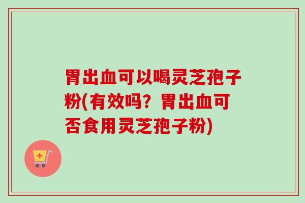 胃出血可以喝灵芝孢子粉(有效吗？胃出血可否食用灵芝孢子粉)