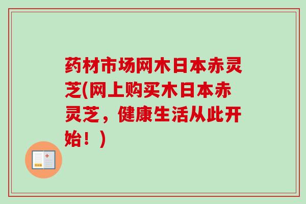 药材市场网木日本赤灵芝(网上购买木日本赤灵芝，健康生活从此开始！)