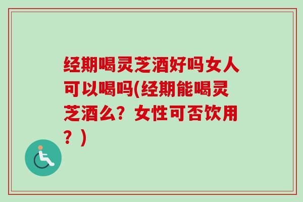 经期喝灵芝酒好吗女人可以喝吗(经期能喝灵芝酒么？女性可否饮用？)