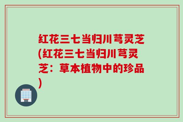 红花三七当归川芎灵芝(红花三七当归川芎灵芝：草本植物中的珍品)