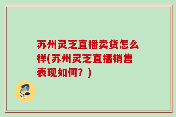 苏州灵芝直播卖货怎么样(苏州灵芝直播销售表现如何？)