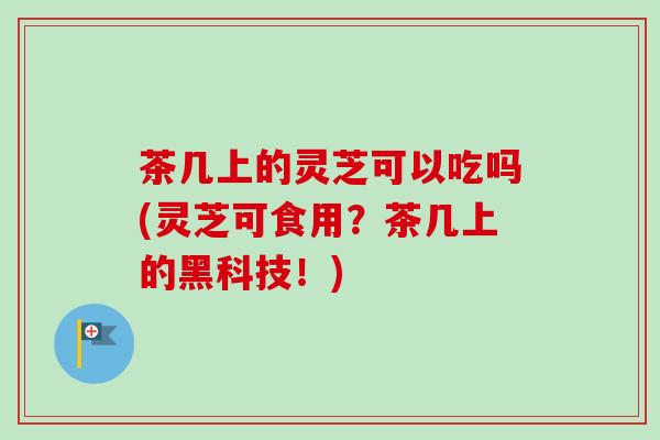 茶几上的灵芝可以吃吗(灵芝可食用？茶几上的黑科技！)