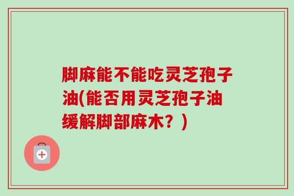 脚麻能不能吃灵芝孢子油(能否用灵芝孢子油缓解脚部麻木？)