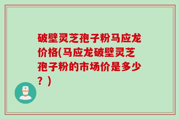 破壁灵芝孢子粉马应龙价格(马应龙破壁灵芝孢子粉的市场价是多少？)