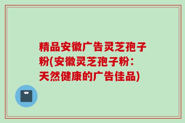 精品安徽广告灵芝孢子粉(安徽灵芝孢子粉：天然健康的广告佳品)