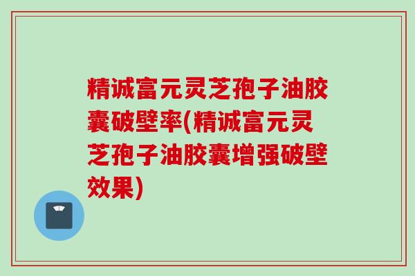 精诚富元灵芝孢子油胶囊破壁率(精诚富元灵芝孢子油胶囊增强破壁效果)