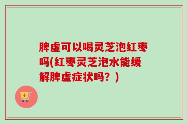 脾虚可以喝灵芝泡红枣吗(红枣灵芝泡水能缓解脾虚症状吗?) 脾虚可以喝灵芝泡红枣吗(红枣灵芝泡水能缓解脾虚症状吗?)