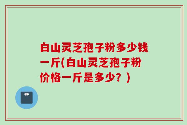 白山灵芝孢子粉多少钱一斤(白山灵芝孢子粉价格一斤是多少？)