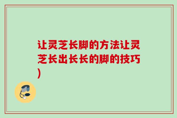 让灵芝长脚的方法让灵芝长出长长的脚的技巧)