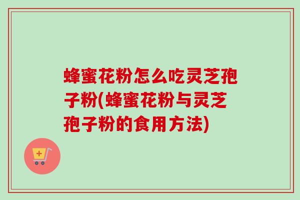 蜂蜜花粉怎么吃灵芝孢子粉(蜂蜜花粉与灵芝孢子粉的食用方法)