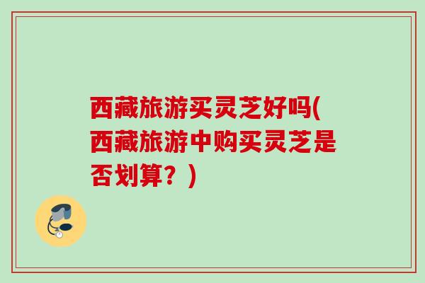 西藏旅游买灵芝好吗(西藏旅游中购买灵芝是否划算？)