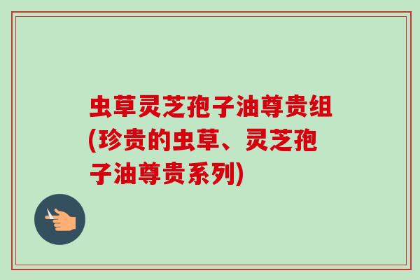 虫草灵芝孢子油尊贵组(珍贵的虫草、灵芝孢子油尊贵系列)