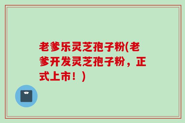 老爹乐灵芝孢子粉(老爹开发灵芝孢子粉，正式上市！)