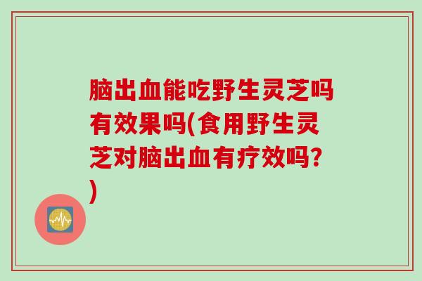 脑出血能吃野生灵芝吗有效果吗(食用野生灵芝对脑出血有疗效吗？)