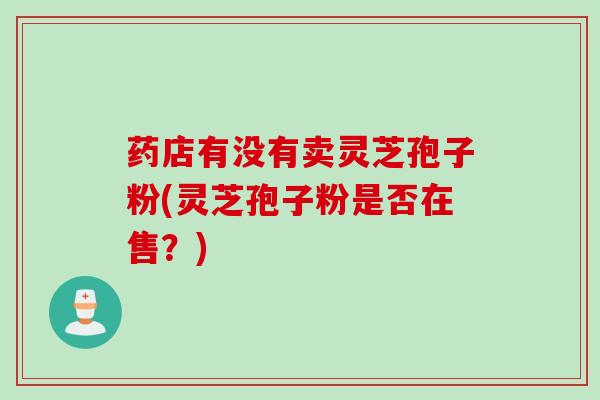 药店有没有卖灵芝孢子粉(灵芝孢子粉是否在售？)