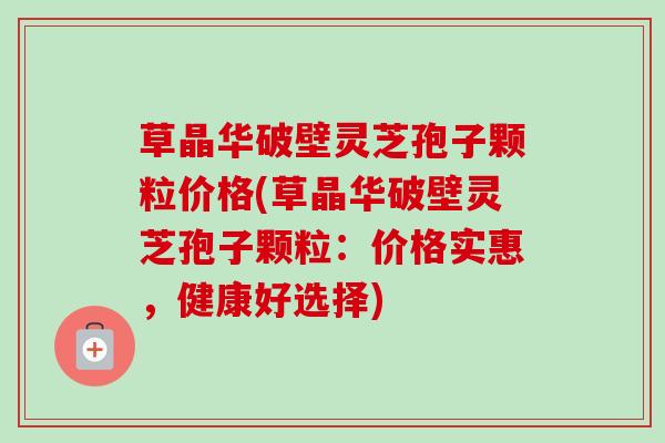 草晶华破壁灵芝孢子颗粒价格(草晶华破壁灵芝孢子颗粒：价格实惠，健康好选择)