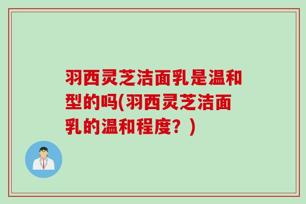 羽西灵芝洁面乳是温和型的吗(羽西灵芝洁面乳的温和程度？)