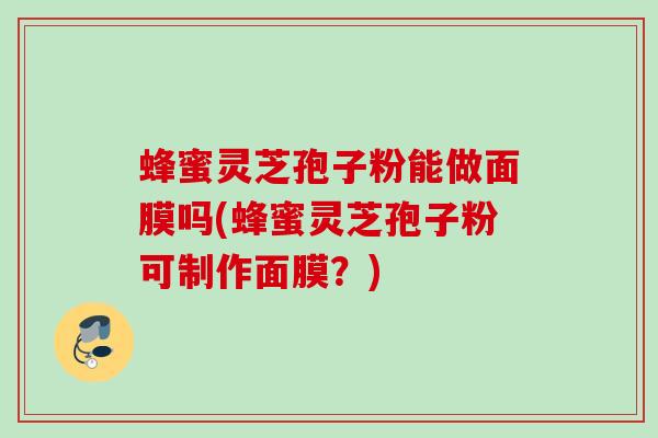 蜂蜜灵芝孢子粉能做面膜吗(蜂蜜灵芝孢子粉可制作面膜？)