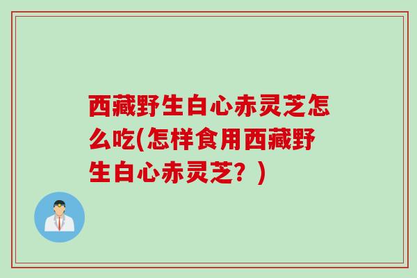 西藏野生白心赤灵芝怎么吃(怎样食用西藏野生白心赤灵芝？)