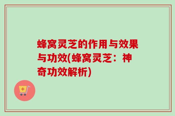蜂窝灵芝的作用与效果与功效(蜂窝灵芝：神奇功效解析)