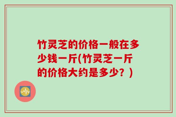 竹灵芝的价格一般在多少钱一斤(竹灵芝一斤的价格大约是多少？)