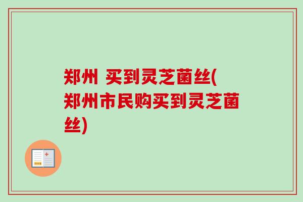 郑州 买到灵芝菌丝(郑州市民购买到灵芝菌丝)