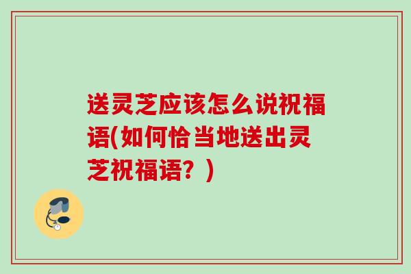 送灵芝应该怎么说祝福语(如何恰当地送出灵芝祝福语？)