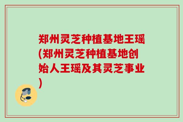 郑州灵芝种植基地王瑶(郑州灵芝种植基地创始人王瑶及其灵芝事业)