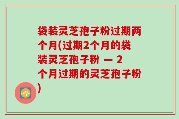 袋装灵芝孢子粉过期两个月(过期2个月的袋装灵芝孢子粉 — 2个月过期的灵芝孢子粉)