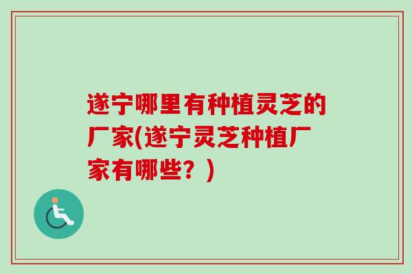 遂宁哪里有种植灵芝的厂家(遂宁灵芝种植厂家有哪些？)