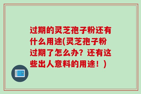 过期的灵芝孢子粉还有什么用途(灵芝孢子粉过期了怎么办？还有这些出人意料的用途！)