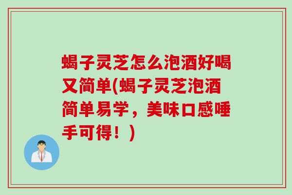 蝎子灵芝怎么泡酒好喝又简单(蝎子灵芝泡酒简单易学，美味口感唾手可得！)