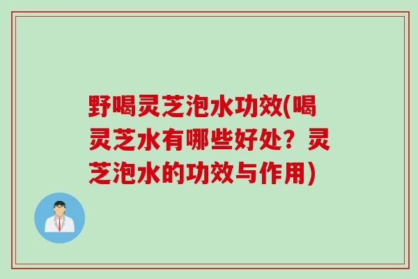 野喝灵芝泡水功效(喝灵芝水有哪些好处？灵芝泡水的功效与作用)