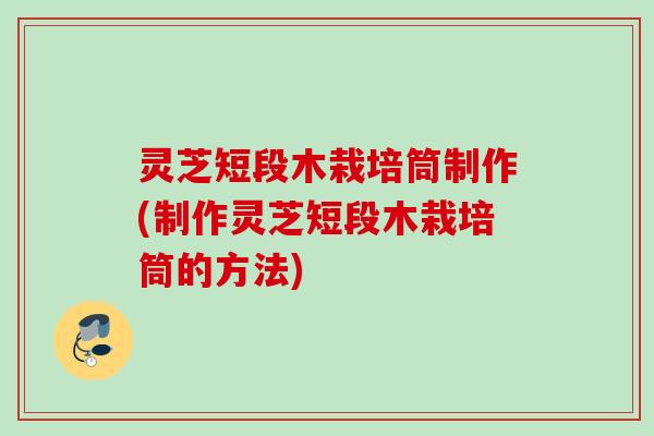 灵芝短段木栽培筒制作(制作灵芝短段木栽培筒的方法)