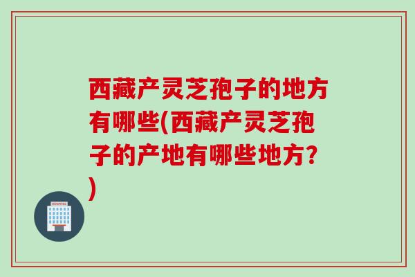 西藏产灵芝孢子的地方有哪些(西藏产灵芝孢子的产地有哪些地方？)