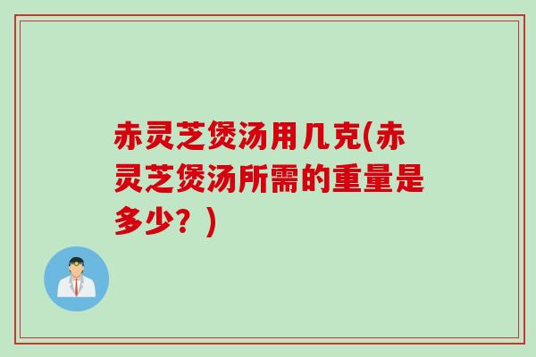 赤灵芝煲汤用几克(赤灵芝煲汤所需的重量是多少？)