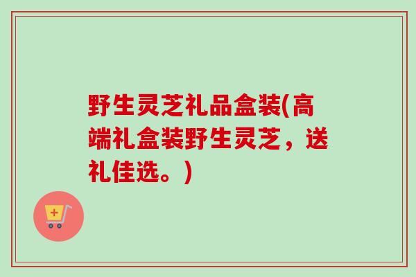野生灵芝礼品盒装(高端礼盒装野生灵芝，送礼佳选。)