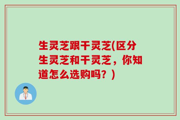 生灵芝跟干灵芝(区分生灵芝和干灵芝，你知道怎么选购吗？)