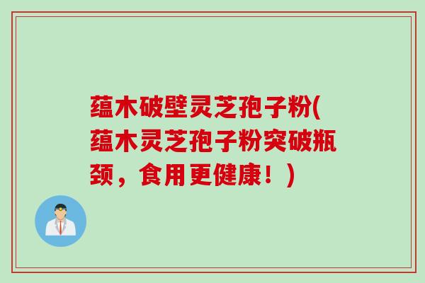 蕴木破壁灵芝孢子粉(蕴木灵芝孢子粉突破瓶颈，食用更健康！)