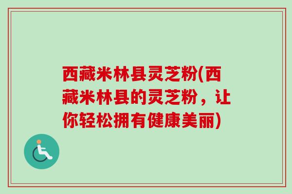 西藏米林县灵芝粉(西藏米林县的灵芝粉，让你轻松拥有健康美丽)